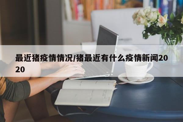 最近猪疫情情况/猪最近有什么疫情新闻2020